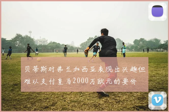 贝蒂斯对弗兰加西亚表现出兴趣但难以支付皇马2000万欧元的要价