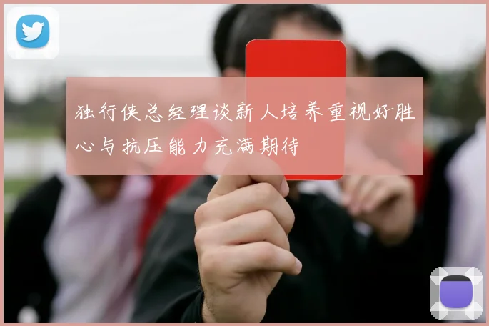 独行侠总经理谈新人培养重视好胜心与抗压能力充满期待