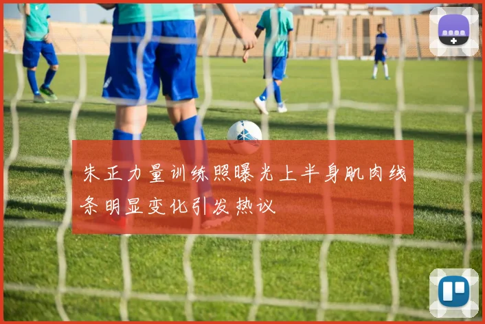 朱正力量训练照曝光上半身肌肉线条明显变化引发热议