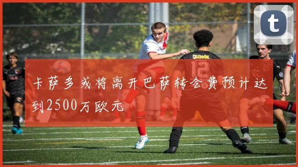 卡萨多或将离开巴萨转会费预计达到2500万欧元